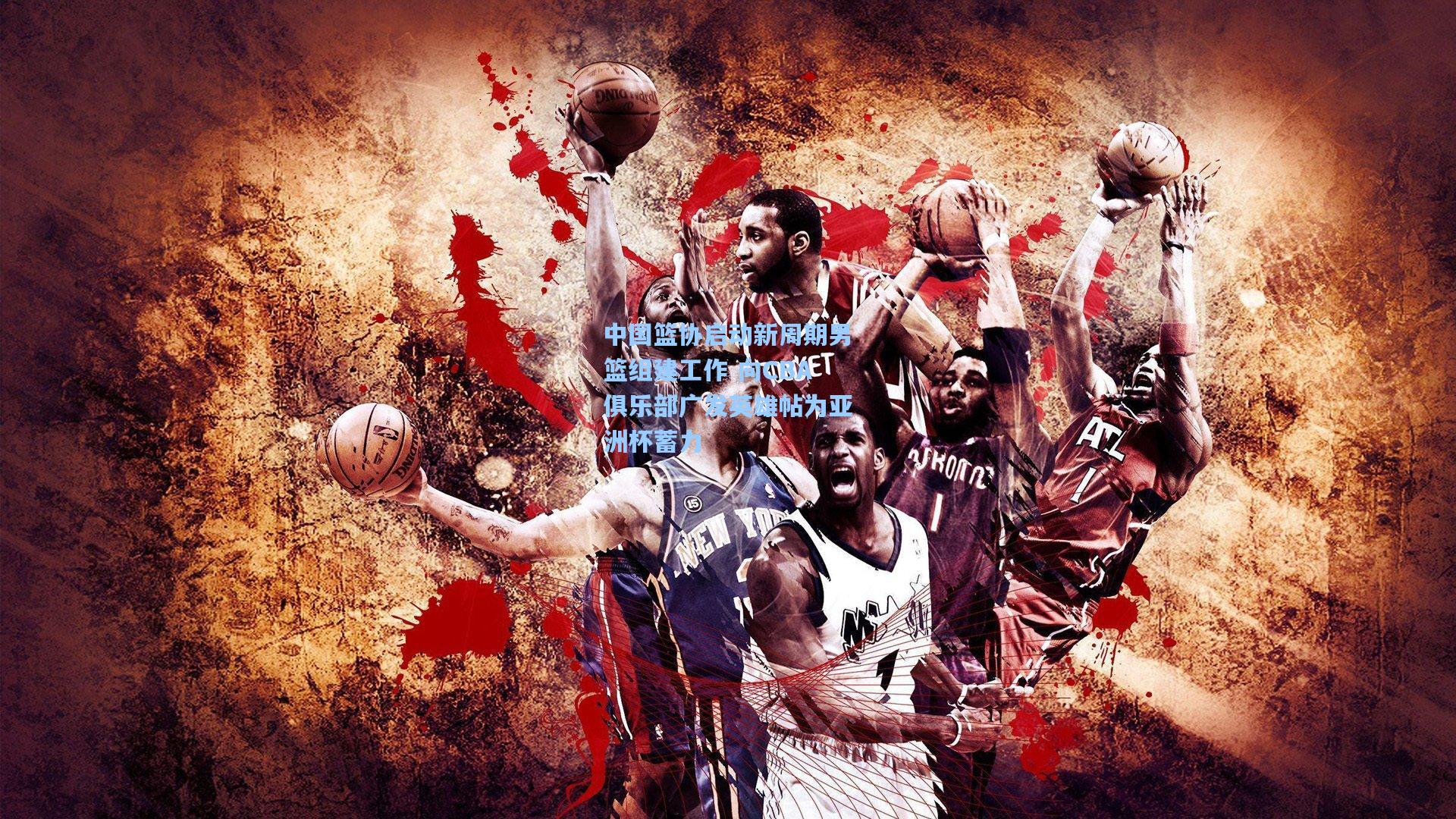 中国篮协启动新周期男篮组建工作 向CBA俱乐部广发英雄帖为亚洲杯蓄力