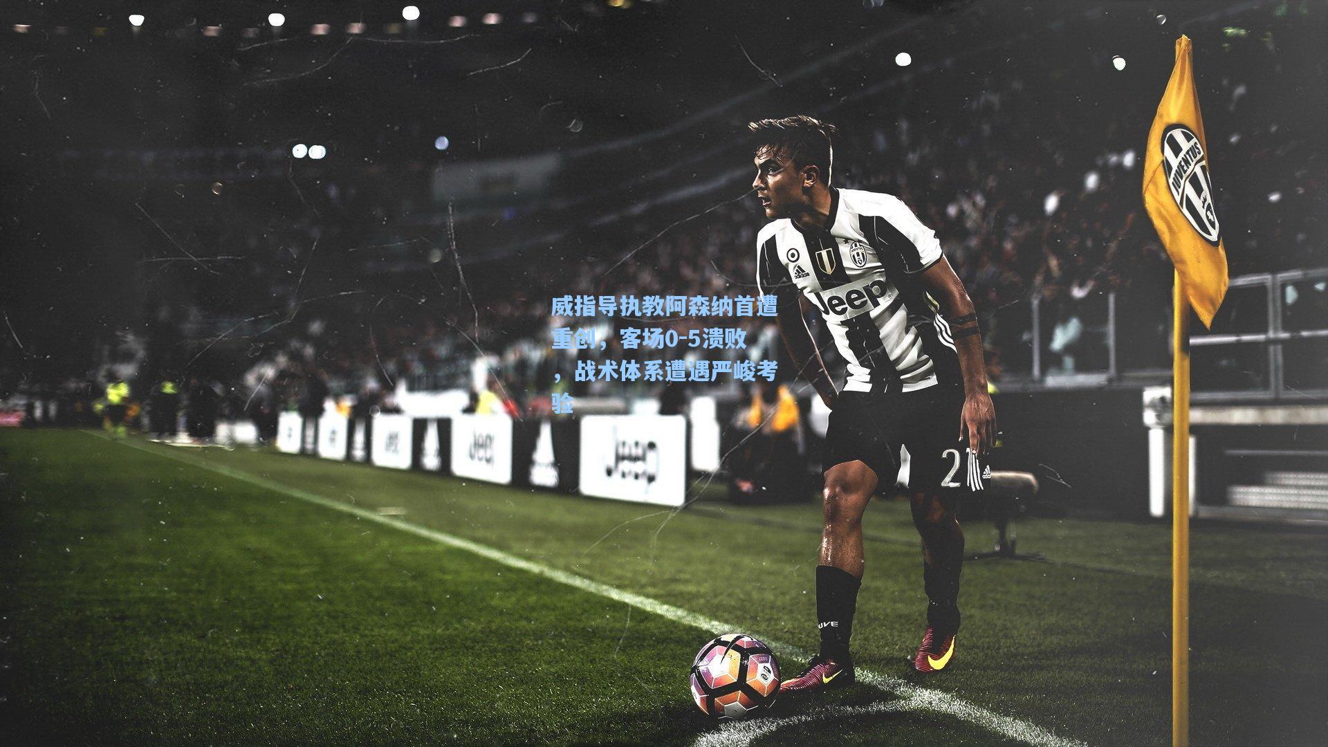 威指导执教阿森纳首遭重创，客场0-5溃败，战术体系遭遇严峻考验